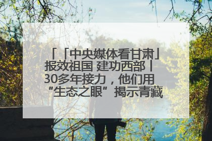 「中央媒体看甘肃」报效祖国 建功西部丨30多年接力，他们用“生态之眼”揭示青藏高原的秘密