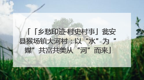「乡愁印迹·村史村事」瓮安县猴场镇大河村：以“水”为“媒”共富共美从“河”而来