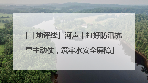 「地评线」河声丨打好防汛抗旱主动仗，筑牢水安全屏障