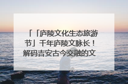 「庐陵文化生态旅游节」千年庐陵文脉长！解码吉安古今交融的文化图谱（图）