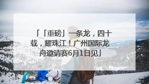 「重磅」一条龙，四十载，耀珠江！广州国际龙舟邀请赛6月1日见