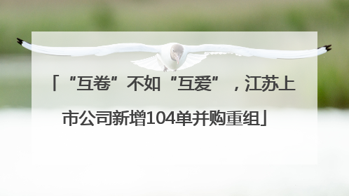 “互卷”不如“互爱”，江苏上市公司新增104单并购重组