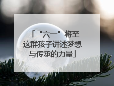 “六一”将至 这群孩子讲述梦想与传承的力量