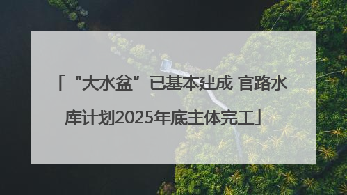 “大水盆”已基本建成 官路水库计划2025年底主体完工