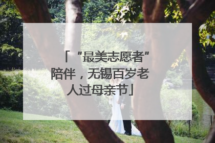 “最美志愿者”陪伴，无锡百岁老人过母亲节