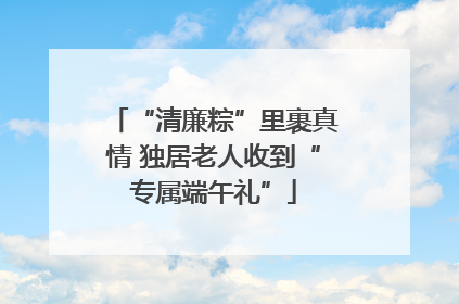 “清廉粽”里裹真情 独居老人收到“专属端午礼”