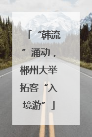 “韩流”涌动，郴州大举拓客“入境游”