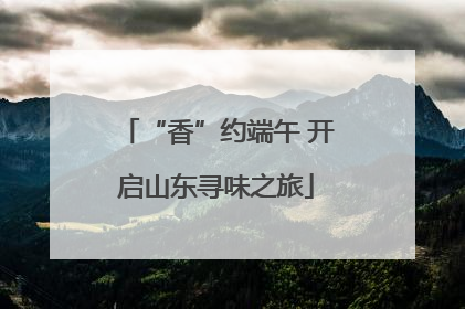 “香”约端午 开启山东寻味之旅