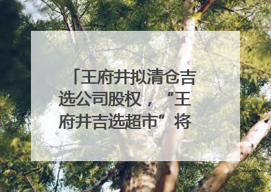 王府井拟清仓吉选公司股权，“王府井吉选超市”将成过去式