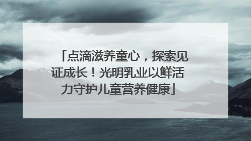 点滴滋养童心，探索见证成长！光明乳业以鲜活力守护儿童营养健康