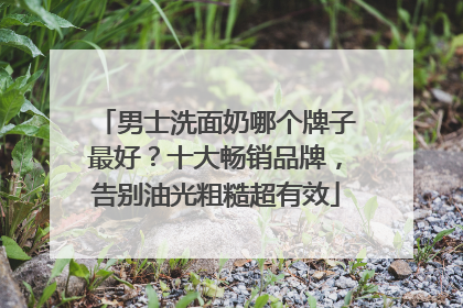 男士洗面奶哪个牌子最好？十大畅销品牌，告别油光粗糙超有效