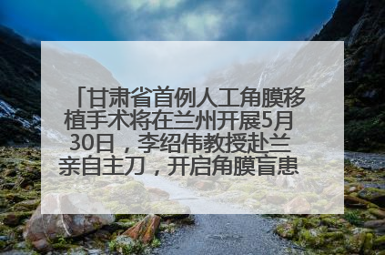 甘肃省首例人工角膜移植手术将在兰州开展5月30日，李绍伟教授赴兰亲自主刀，开启角膜盲患者复明新纪元
