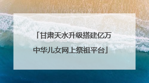 甘肃天水升级搭建亿万中华儿女网上祭祖平台