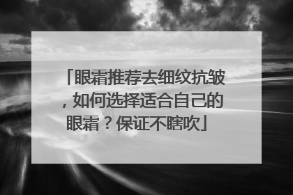 眼霜推荐去细纹抗皱，如何选择适合自己的眼霜？保证不瞎吹