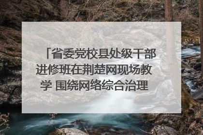 省委党校县处级干部进修班在荆楚网现场教学 围绕网络综合治理工作展开交流