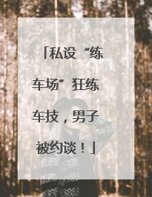 私设“练车场”狂练车技，男子被约谈！