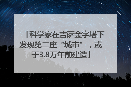 科学家在吉萨金字塔下发现第二座“城市”，或于3.8万年前建造
