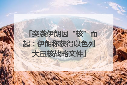 突袭伊朗因“核”而起：伊朗称获得以色列大量核战略文件