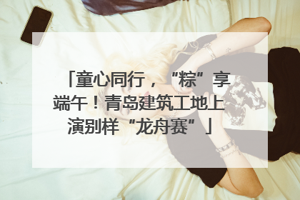 童心同行，“粽”享端午！青岛建筑工地上演别样“龙舟赛”