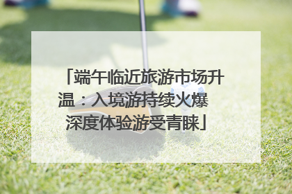 端午临近旅游市场升温：入境游持续火爆 深度体验游受青睐