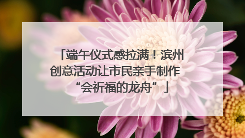 端午仪式感拉满！滨州创意活动让市民亲手制作“会祈福的龙舟”