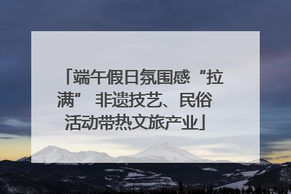 端午假日氛围感“拉满” 非遗技艺、民俗活动带热文旅产业