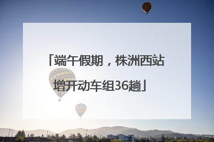 端午假期，株洲西站增开动车组36趟