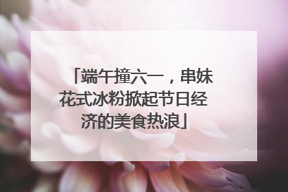 端午撞六一，串妹花式冰粉掀起节日经济的美食热浪
