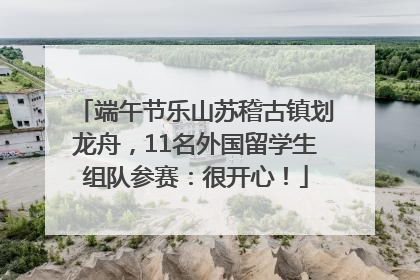 端午节乐山苏稽古镇划龙舟，11名外国留学生组队参赛：很开心！
