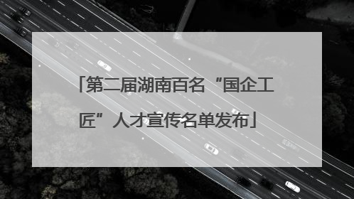 第二届湖南百名“国企工匠”人才宣传名单发布