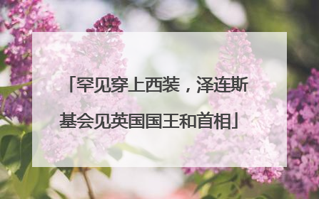 罕见穿上西装，泽连斯基会见英国国王和首相