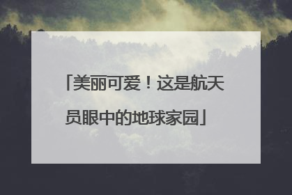 美丽可爱！这是航天员眼中的地球家园