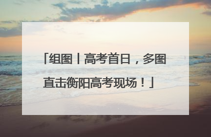 组图丨高考首日，多图直击衡阳高考现场！