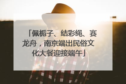 佩栀子、结彩绳、赛龙舟，南京端出民俗文化大餐迎接端午