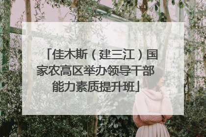佳木斯（建三江）国家农高区举办领导干部能力素质提升班