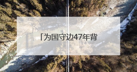 为国守边47年背后有何故事？对话“最美退役军人”龙吉克·卡德尔