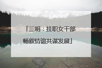 三明：挂职女干部畅叙情谊共谋发展