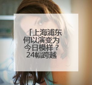 上海浦东何以演变为今日模样？24幅跨越百年的地图讲述历史