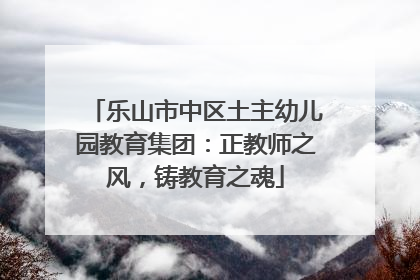 乐山市中区土主幼儿园教育集团：正教师之风，铸教育之魂