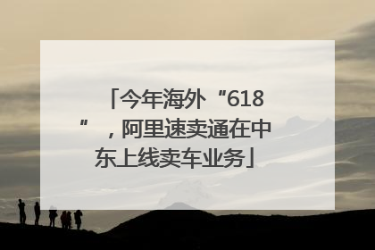 今年海外“618”，阿里速卖通在中东上线卖车业务