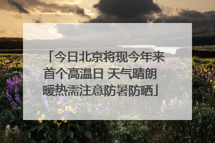 今日北京将现今年来首个高温日 天气晴朗暖热需注意防暑防晒
