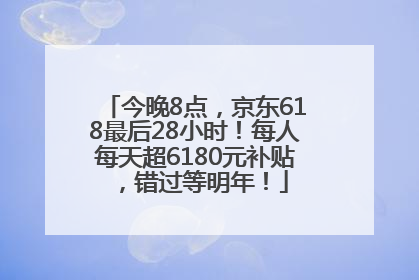 今晚8点，京东618最后28小时！每人每天超6180元补贴，错过等明年！