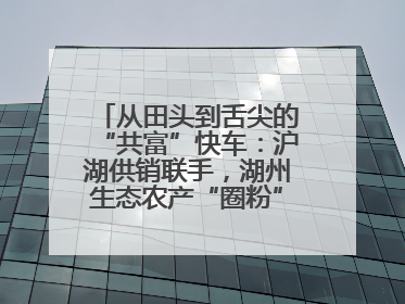 从田头到舌尖的“共富”快车：沪湖供销联手，湖州生态农产“圈粉”大上海