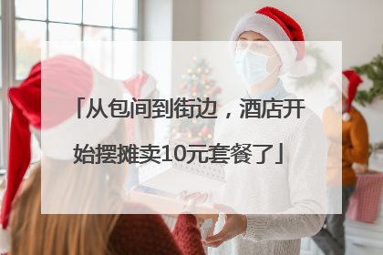 从包间到街边，酒店开始摆摊卖10元套餐了
