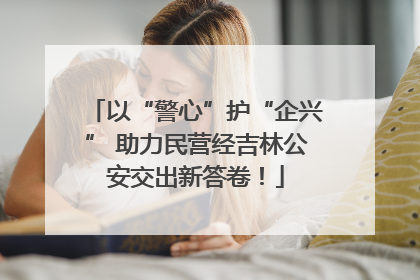 以“警心”护“企兴” 助力民营经吉林公安交出新答卷！