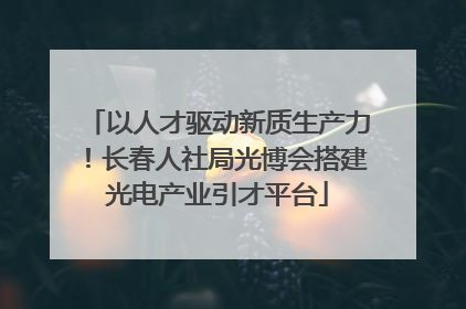 以人才驱动新质生产力！长春人社局光博会搭建光电产业引才平台