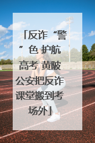 反诈“警”色 护航高考 黄陂公安把反诈课堂搬到考场外