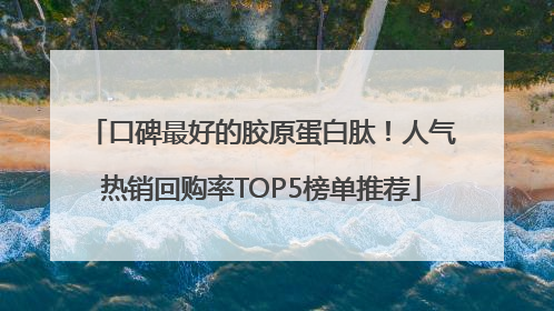 口碑最好的胶原蛋白肽！人气热销回购率TOP5榜单推荐