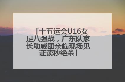 十五运会U16女足八强战，广东队家长助威团亲临现场见证读秒绝杀