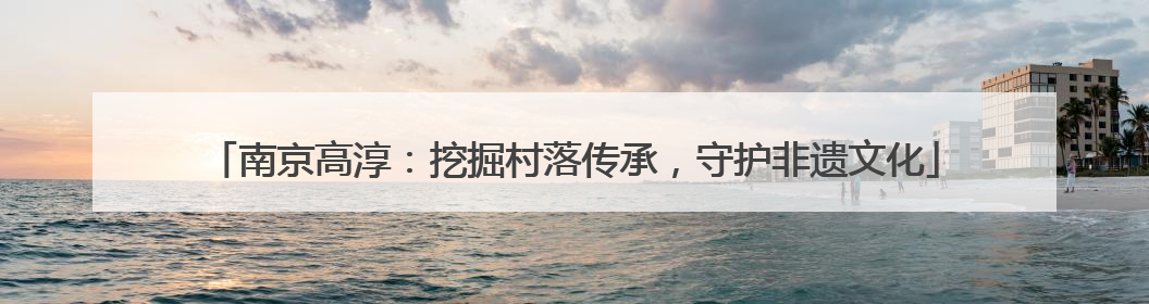 南京高淳：挖掘村落传承，守护非遗文化